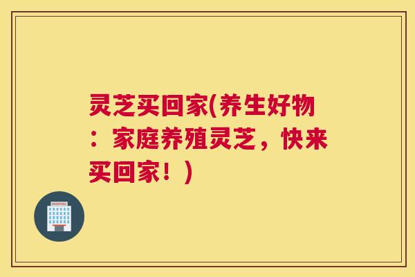 灵芝买回家(养生好物：家庭养殖灵芝，快来买回家！)