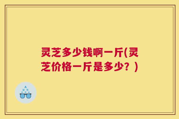 灵芝多少钱啊一斤(灵芝价格一斤是多少？)