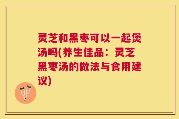 灵芝和黑枣可以一起煲汤吗(养生佳品:灵芝黑枣汤的做法与食用建议) 灵芝和黑枣可以一起煲汤吗(养生佳品:灵芝黑枣汤的做法与食用建议)