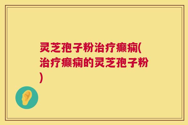 灵芝孢子粉治疗癫痫(治疗癫痫的灵芝孢子粉)