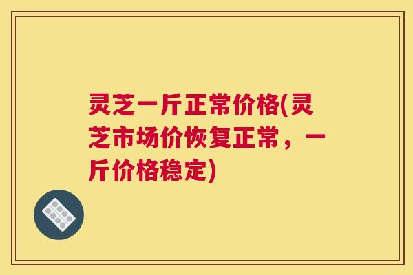 灵芝一斤正常价格(灵芝市场价恢复正常，一斤价格稳定)