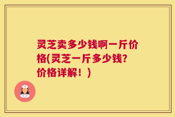灵芝卖多少钱啊一斤价格(灵芝一斤多少钱？价格详解！)