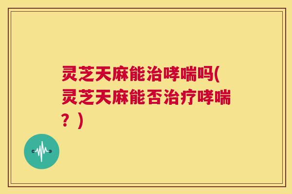灵芝天麻能治哮喘吗(灵芝天麻能否治疗哮喘？)
