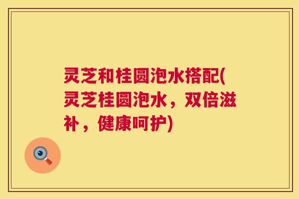 灵芝和桂圆泡水搭配(灵芝桂圆泡水,双倍滋补,健康呵护) 灵芝和桂圆泡水搭配(灵芝桂圆泡水,双倍滋补,健康呵护)