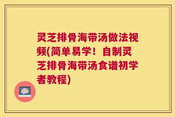 灵芝排骨海带汤做法视频(简单易学！自制灵芝排骨海带汤食谱初学者教程)