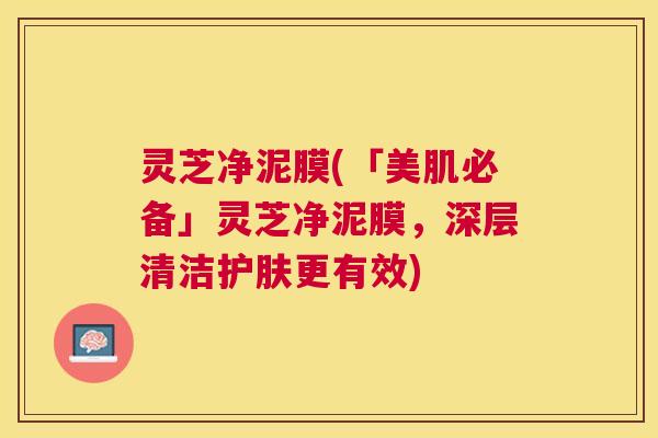 灵芝净泥膜(「美肌必备」灵芝净泥膜，深层清洁护肤更有效)