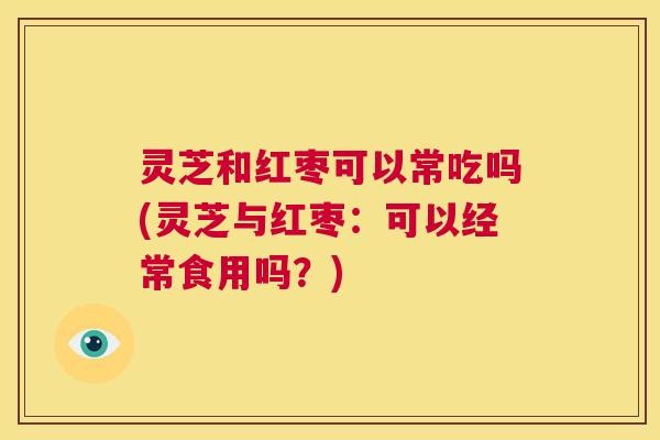 灵芝和红枣可以常吃吗(灵芝与红枣：可以经常食用吗？)