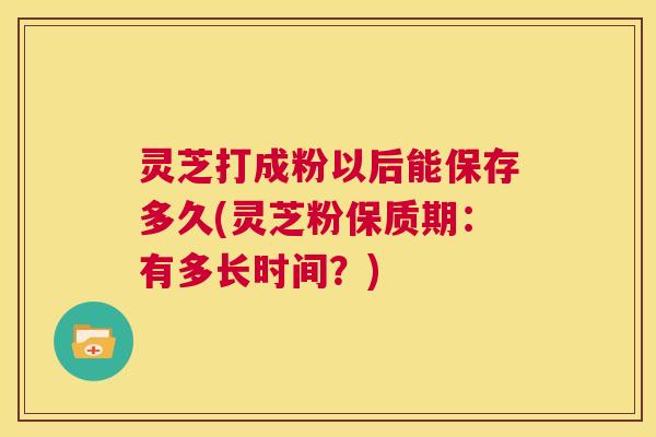 灵芝打成粉以后能保存多久(灵芝粉保质期：有多长时间？)