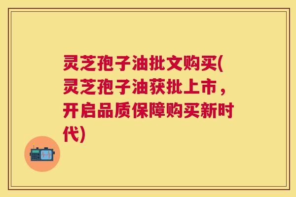 灵芝孢子油批文购买(灵芝孢子油获批上市，开启品质保障购买新时代)