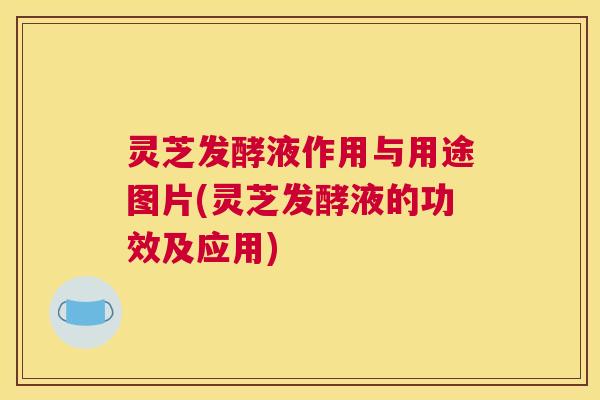 灵芝发酵液作用与用途图片(灵芝发酵液的功效及应用)