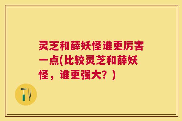 灵芝和薛妖怪谁更厉害一点(比较灵芝和薛妖怪，谁更强大？)