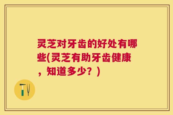 灵芝对牙齿的好处有哪些(灵芝有助牙齿健康，知道多少？)