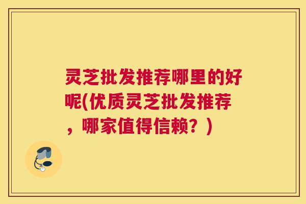 灵芝批发推荐哪里的好呢(优质灵芝批发推荐，哪家值得信赖？)