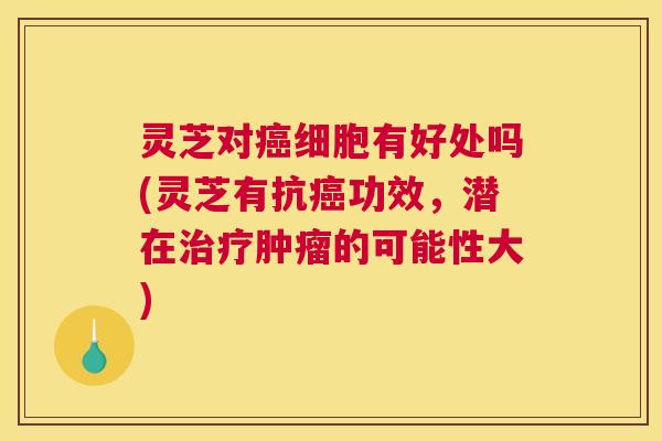 灵芝对癌细胞有好处吗(灵芝有抗癌功效，潜在治疗肿瘤的可能性大)