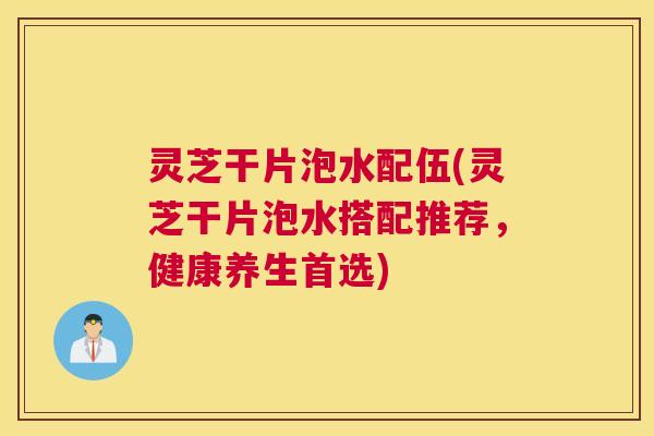 灵芝干片泡水配伍(灵芝干片泡水搭配推荐,健康养生首选) 灵芝干片泡水配伍(灵芝干片泡水搭配推荐,健康养生首选)