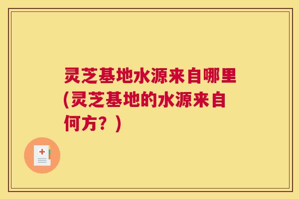 灵芝基地水源来自哪里(灵芝基地的水源来自何方？)