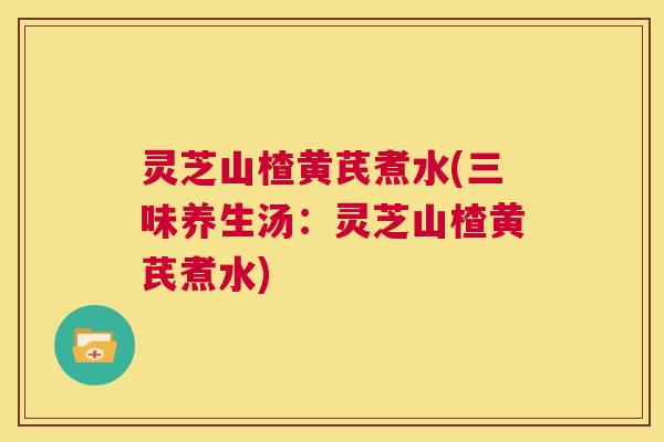 灵芝山楂黄芪煮水(三味养生汤：灵芝山楂黄芪煮水)