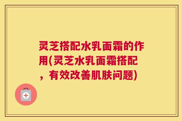 灵芝搭配水乳面霜的作用(灵芝水乳面霜搭配，有效改善肌肤问题)