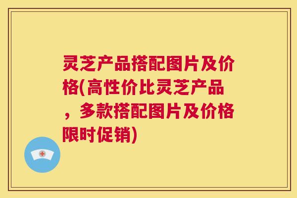 灵芝产品搭配图片及价格(高性价比灵芝产品，多款搭配图片及价格限时促销)