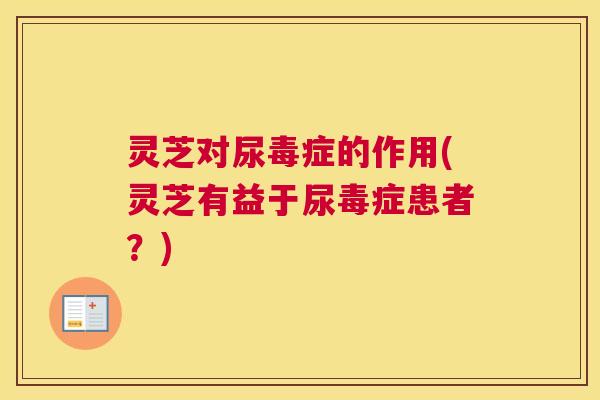 灵芝对尿毒症的作用(灵芝有益于尿毒症患者？)