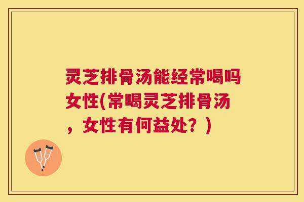 灵芝排骨汤能经常喝吗女性(常喝灵芝排骨汤，女性有何益处？)
