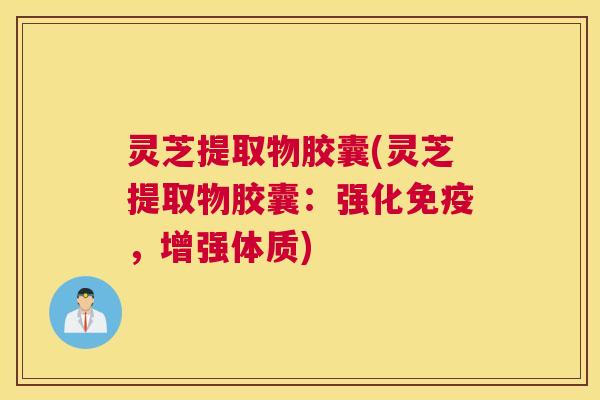 灵芝提取物胶囊(灵芝提取物胶囊：强化免疫，增强体质)