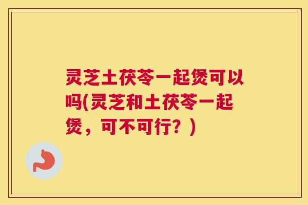 灵芝土茯苓一起煲可以吗(灵芝和土茯苓一起煲，可不可行？)