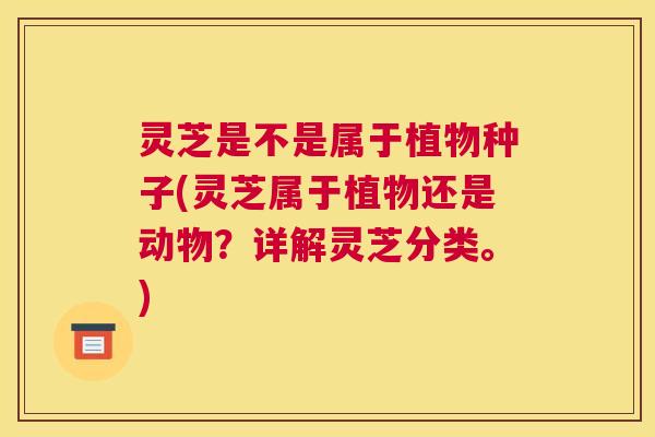 灵芝是不是属于植物种子(灵芝属于植物还是动物？详解灵芝分类。)