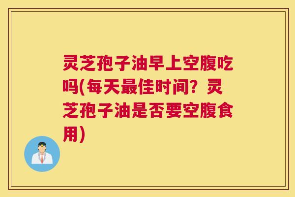 灵芝孢子油早上空腹吃吗(每天最佳时间？灵芝孢子油是否要空腹食用)