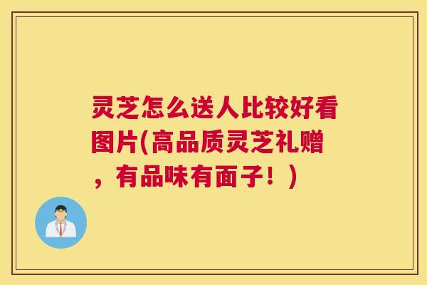 灵芝怎么送人比较好看图片(高品质灵芝礼赠,有品味有面子!) 灵芝怎么送人比较好看图片(高品质灵芝礼赠,有品味有面子!)