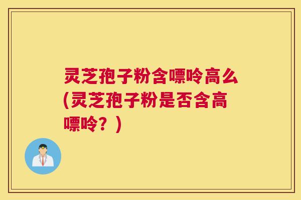 灵芝孢子粉含嘌呤高么(灵芝孢子粉是否含高嘌呤？)