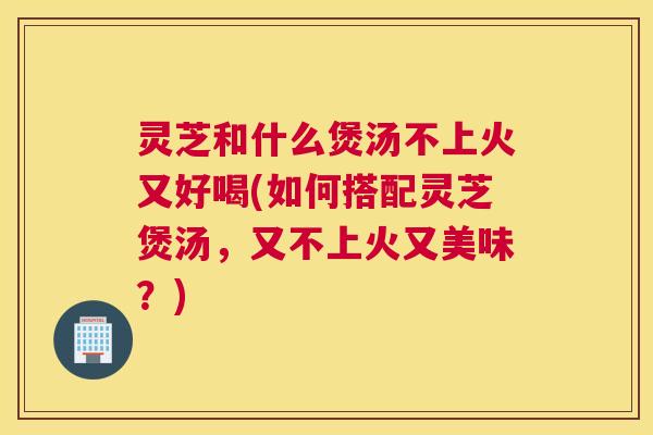 灵芝和什么煲汤不上火又好喝(如何搭配灵芝煲汤，又不上火又美味？)