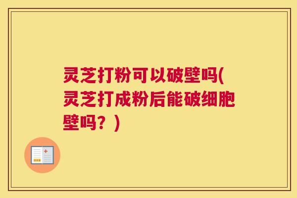 灵芝打粉可以破壁吗(灵芝打成粉后能破细胞壁吗？)