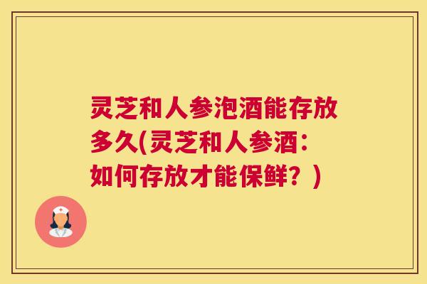 灵芝和人参泡酒能存放多久(灵芝和人参酒：如何存放才能保鲜？)