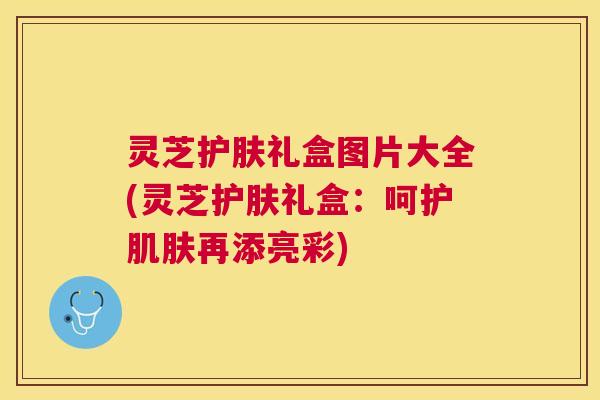 灵芝护肤礼盒图片大全(灵芝护肤礼盒:呵护再添亮彩) 灵芝护肤礼盒图片大全(灵芝护肤礼盒:呵护再添亮彩)