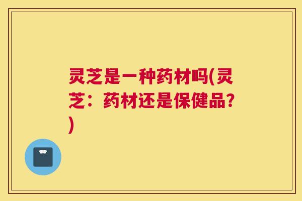 灵芝是一种药材吗(灵芝：药材还是保健品？)