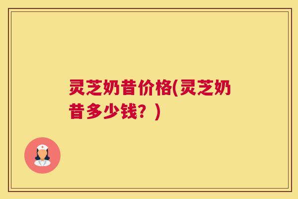 灵芝奶昔价格(灵芝奶昔多少钱？)