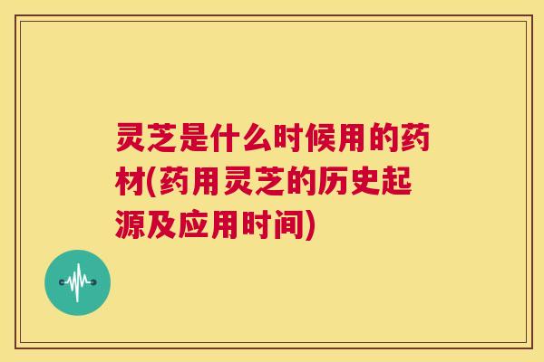 灵芝是什么时候用的药材(药用灵芝的历史起源及应用时间)