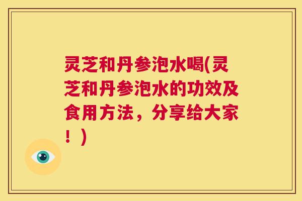 灵芝和丹参泡水喝(灵芝和丹参泡水的功效及食用方法，分享给大家！)