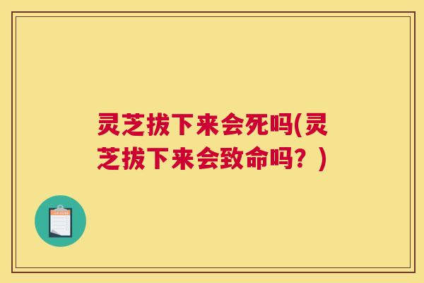 灵芝拔下来会死吗(灵芝拔下来会致命吗？)