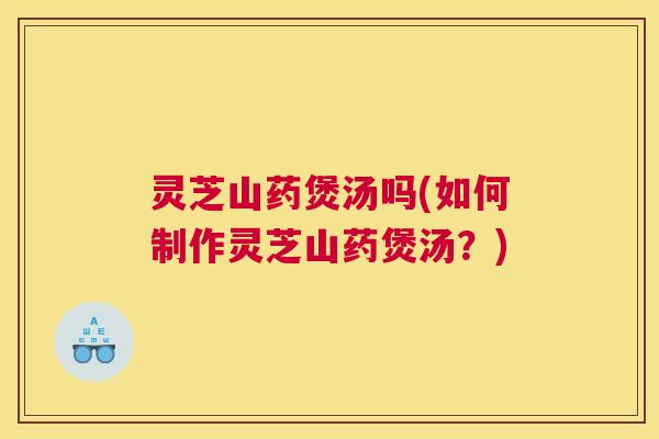 灵芝山药煲汤吗(如何制作灵芝山药煲汤？)