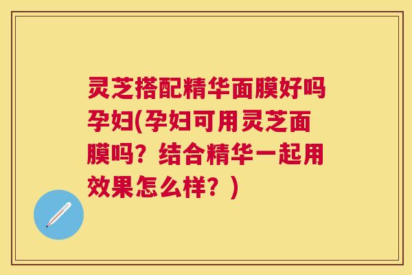 灵芝搭配精华面膜好吗孕妇(孕妇可用灵芝面膜吗？结合精华一起用效果怎么样？)