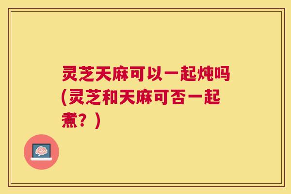 灵芝天麻可以一起炖吗(灵芝和天麻可否一起煮？)