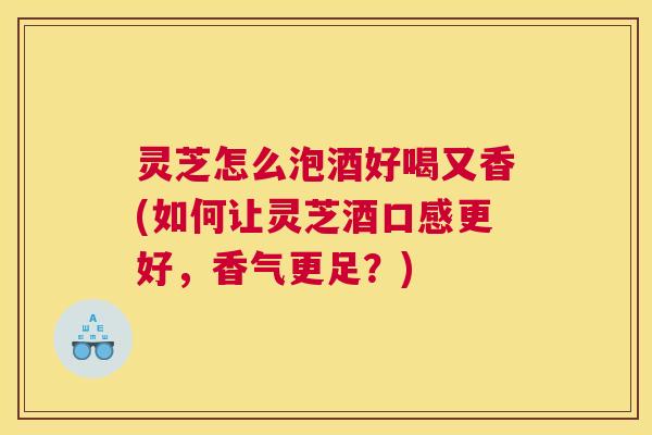 灵芝怎么泡酒好喝又香(如何让灵芝酒口感更好，香气更足？)