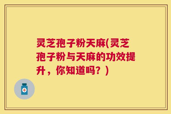 灵芝孢子粉天麻(灵芝孢子粉与天麻的功效提升，你知道吗？)
