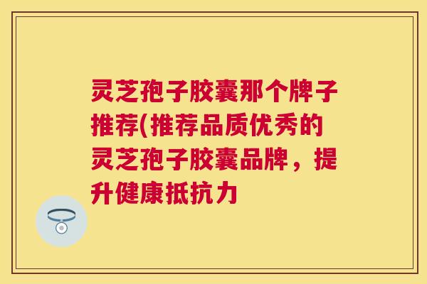 灵芝孢子胶囊那个牌子推荐(推荐品质优秀的灵芝孢子胶囊品牌，提升健康抵抗力