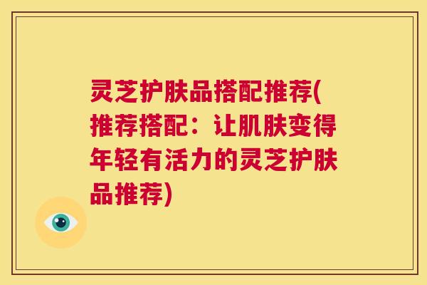 灵芝护肤品搭配推荐(推荐搭配:让变得年轻有活力的灵芝护肤品推荐) 灵芝护肤品搭配推荐(推荐搭配:让变得年轻有活力的灵芝护肤品推荐)