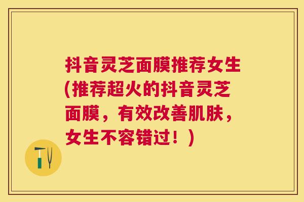 抖音灵芝面膜推荐女生(推荐超火的抖音灵芝面膜，有效改善肌肤，女生不容错过！)
