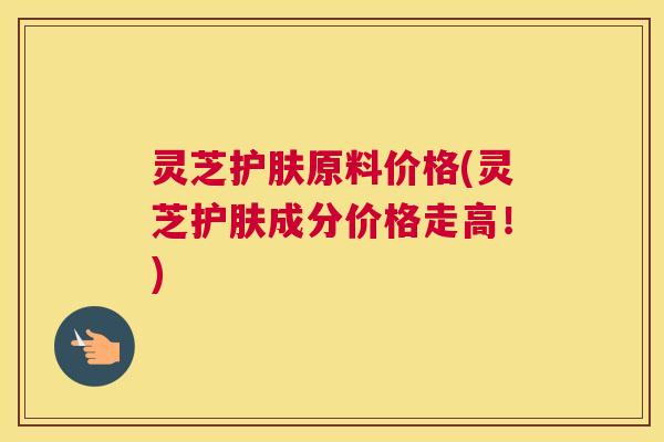 灵芝护肤原料价格(灵芝护肤成分价格走高！)