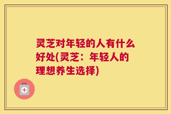 灵芝对年轻的人有什么好处(灵芝：年轻人的理想养生选择)